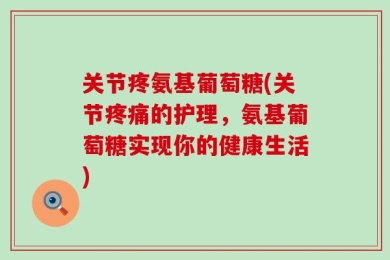 关节疼氨基葡萄糖(关节疼痛的护理，氨基葡萄糖实现你的健康生活)