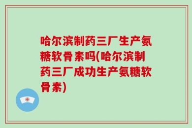 哈尔滨制药三厂生产氨糖软骨素吗(哈尔滨制药三厂成功生产氨糖软骨素)