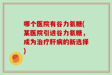 哪个医院有谷力氨糖(某医院引进谷力氨糖，成为治疗肝病的新选择)