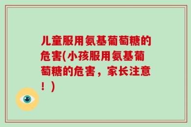 儿童服用氨基葡萄糖的危害(小孩服用氨基葡萄糖的危害，家长注意！)