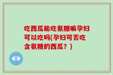 吃西瓜能吃氨糖嘛孕妇可以吃吗(孕妇可否吃含氨糖的西瓜？)