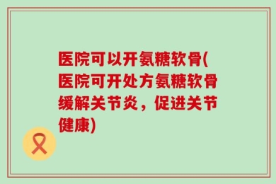 医院可以开氨糖软骨(医院可开处方氨糖软骨缓解关节炎，促进关节健康)