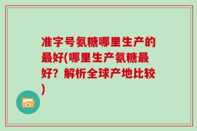 准字号氨糖哪里生产的最好(哪里生产氨糖最好？解析全球产地比较)