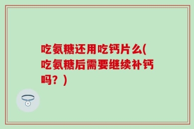 吃氨糖还用吃钙片么(吃氨糖后需要继续补钙吗？)