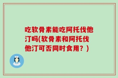 吃软骨素能吃阿托伐他汀吗(软骨素和阿托伐他汀可否同时食用？)