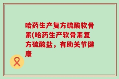 哈药生产复方硫酸软骨素(哈药生产软骨素复方硫酸盐，有助关节健康