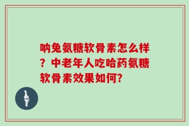 呐兔氨糖软骨素怎么样？中老年人吃哈药氨糖软骨素效果如何？
