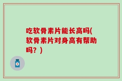 吃软骨素片能长高吗(软骨素片对身高有帮助吗？)