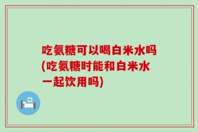 吃氨糖可以喝白米水吗(吃氨糖时能和白米水一起饮用吗)