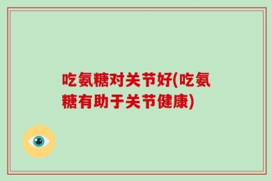 吃氨糖对关节好(吃氨糖有助于关节健康)