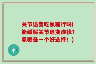 关节退变吃氨糖行吗(能缓解关节退变症状？氨糖是一个好选择！)