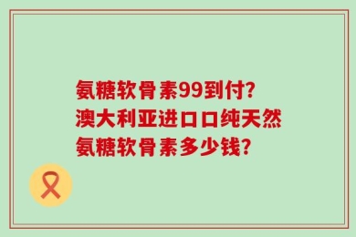 氨糖软骨素99到付？澳大利亚进口口纯天然氨糖软骨素多少钱？
