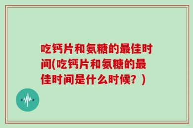吃钙片和氨糖的最佳时间(吃钙片和氨糖的最佳时间是什么时候？)