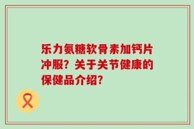 乐力氨糖软骨素加钙片冲服？关于关节健康的保健品介绍？