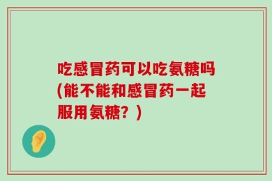 吃感冒药可以吃氨糖吗(能不能和感冒药一起服用氨糖？)