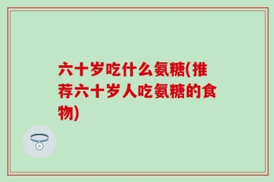 六十岁吃什么氨糖(推荐六十岁人吃氨糖的食物)