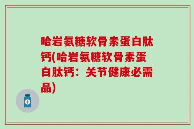哈岩氨糖软骨素蛋白肽钙(哈岩氨糖软骨素蛋白肽钙：关节健康必需品)