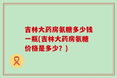 吉林大药房氨糖多少钱一瓶(吉林大药房氨糖价格是多少？)