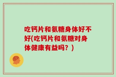 吃钙片和氨糖身体好不好(吃钙片和氨糖对身体健康有益吗？)