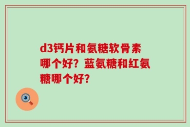 d3钙片和氨糖软骨素哪个好？蓝氨糖和红氨糖哪个好？