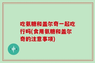 吃氨糖和盖尔奇一起吃行吗(食用氨糖和盖尔奇的注意事项)