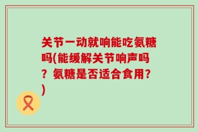 关节一动就响能吃氨糖吗(能缓解关节响声吗？氨糖是否适合食用？)