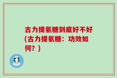 古力提氨糖到底好不好(古力提氨糖：功效如何？)