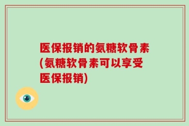 医保报销的氨糖软骨素(氨糖软骨素可以享受医保报销)