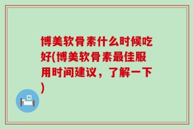 博美软骨素什么时候吃好(博美软骨素最佳服用时间建议，了解一下)