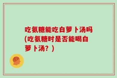吃氨糖能吃白萝卜汤吗(吃氨糖时是否能喝白萝卜汤？)