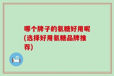 哪个牌子的氨糖好用呢(选择好用氨糖品牌推荐)