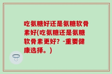 吃氨糖好还是氨糖软骨素好(吃氨糖还是氨糖软骨素更好？-重要健康选择。)