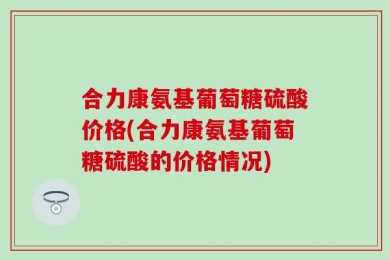 合力康氨基葡萄糖硫酸价格(合力康氨基葡萄糖硫酸的价格情况)