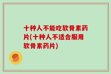 十种人不能吃软骨素药片(十种人不适合服用软骨素药片)