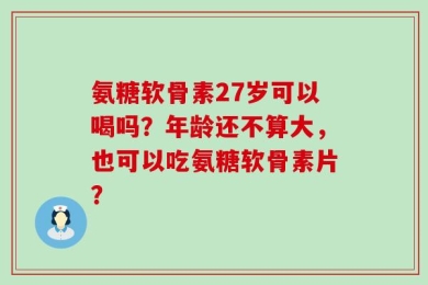 氨糖软骨素27岁可以喝吗？年龄还不算大，也可以吃氨糖软骨素片？