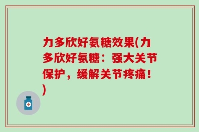 力多欣好氨糖效果(力多欣好氨糖：强大关节保护，缓解关节疼痛！)