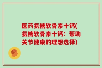 医药氨糖软骨素十钙(氨糖软骨素十钙：帮助关节健康的理想选择)