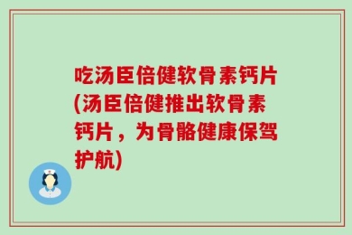 吃汤臣倍健软骨素钙片(汤臣倍健推出软骨素钙片，为骨骼健康保驾护航)