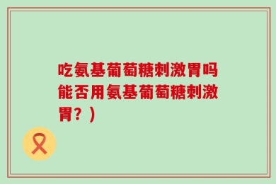 吃氨基葡萄糖刺激胃吗能否用氨基葡萄糖刺激胃？)