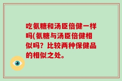 吃氨糖和汤臣倍健一样吗(氨糖与汤臣倍健相似吗？比较两种保健品的相似之处。
