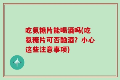 吃氨糖片能喝酒吗(吃氨糖片可否酗酒？小心这些注意事项)