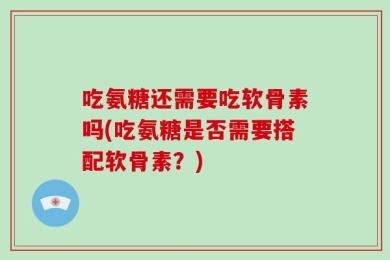 吃氨糖还需要吃软骨素吗(吃氨糖是否需要搭配软骨素？)