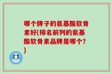 哪个牌子的氨基酸软骨素好(排名前列的氨基酸软骨素品牌是哪个？)