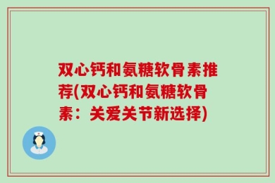 双心钙和氨糖软骨素推荐(双心钙和氨糖软骨素：关爱关节新选择)
