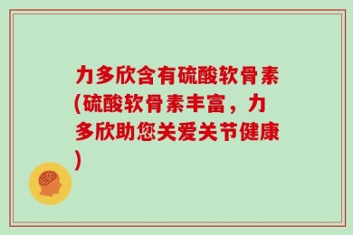 力多欣含有硫酸软骨素(硫酸软骨素丰富，力多欣助您关爱关节健康)