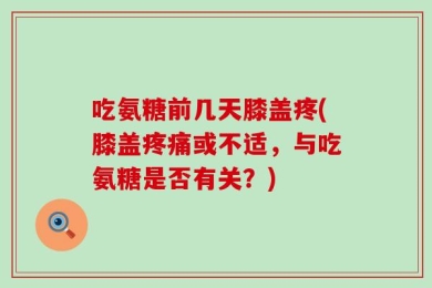 吃氨糖前几天膝盖疼(膝盖疼痛或不适，与吃氨糖是否有关？)