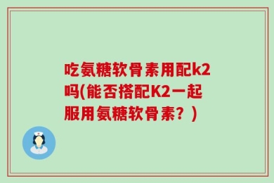 吃氨糖软骨素用配k2吗(能否搭配K2一起服用氨糖软骨素？)