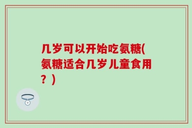 几岁可以开始吃氨糖(氨糖适合几岁儿童食用？)