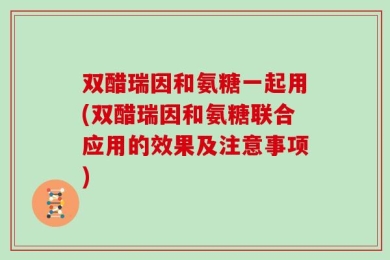 双醋瑞因和氨糖一起用(双醋瑞因和氨糖联合应用的效果及注意事项)