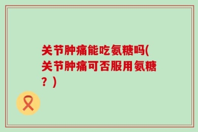 关节肿痛能吃氨糖吗(关节肿痛可否服用氨糖？)